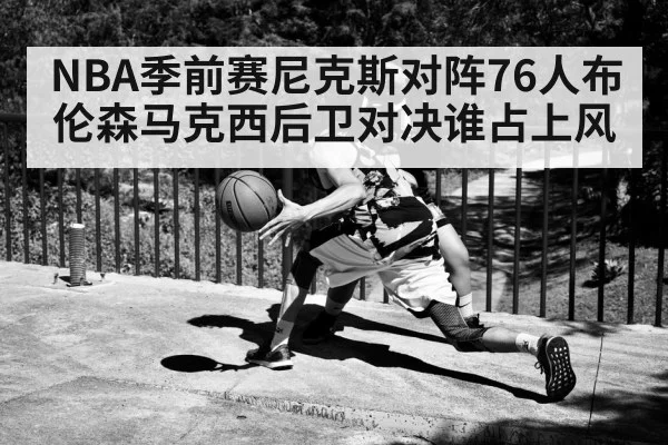 NBA季前赛尼克斯对阵76人布伦森马克西后卫对决谁占上风