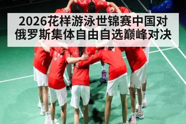 2026花样游泳世锦赛中国对俄罗斯集体自由自选巅峰对决