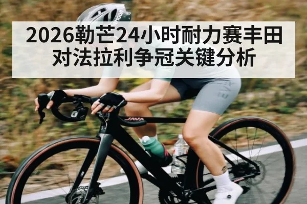 2026勒芒24小时耐力赛丰田对法拉利争冠关键分析